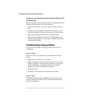 Page 10298 Hewlett-Packard Jornada 420 Palm-size PC
Unable to use infrared transfer between Windows CE-
based devices
If you are unable to use infrared to transfer information between
Windows CE-based devices, try the following.
·Transfer only one file, or no more than 25 contact cards, at a
time.
·Position the infrared ports so that they line up and are less
than 20 centimeters (8 inches) but more than 2 inches apart.
·Make sure nothing is between the two infrared ports.
·Adjust the room lighting. Some types of...