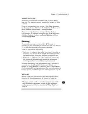 Page 103 Chapter 8 | Troubleshooting | 99
Screen is hard to read
The display can be hard to read if the P/PC has been off for a
long time. The display returns to normal after using it for about
1 minute.
If you are having a hard time viewing a Note Taker document,
try changing the size of the view. To do this, tap the Zoom arrow
on the command bar and select a zoom percentage.
If you are having a hard time viewing Calendar, Tasks, or
Contacts data, try enlarging the display font. To do this within
Calendar,...