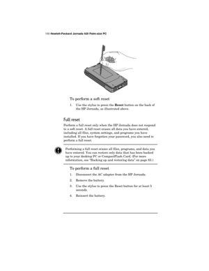 Page 104100 Hewlett-Packard Jornada 420 Palm-size PC
To perform a soft reset
1. Use the stylus to press the 
Reset button on the back of
the HP Jornada, as illustrated above.
Full reset
Perform a full reset only when the HP Jornada does not respond
to a soft reset. A full reset erases all data you have entered,
including all files, system settings, and programs you have
installed. If you have forgotten your password, you also need to
perform a full reset.
Performing a full reset erases all files, programs, and...