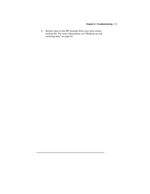 Page 105 Chapter 8 | Troubleshooting | 101
5.
 Restore data to the HP Jornada from your most recent
backup file. For more information, see “Backing up and
restoring data” on page 83. 