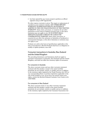 Page 108104 Hewlett-Packard Jornada 420 Palm-size PC
·has been opened for any reason except to perform an official
upgrade using an HP Upgrade Kit.
No other express warranty is given. The repair or replacement of
a product is your exclusive remedy. ANY OTHER IMPLIED
WARRANTY OR MERCHANTABILITY OR FITNESS IS
LIMITED TO THE ONE-YEAR DURATION OF THIS WRITTEN
WARRANTY. Some states, provinces, or countries do not allow
limitations on how long an implied warranty lasts, so the above
limitation may not apply to you. IN...