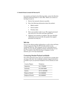 Page 110106 Hewlett-Packard Jornada 420 Palm-size PC
In countries not listed in the following table, contact the Hewlett-
Packard authorized dealer or sales office. Before you contact us
for help, be sure to:
1. Review the manuals whenever possible.
2. Have the following information about the product:·Model number
· Serial number
· Purchase date
3. Have your product ready to use. The support personnel may ask you to run tests and other operations.
4. Organize your question or problem. The more detailed...