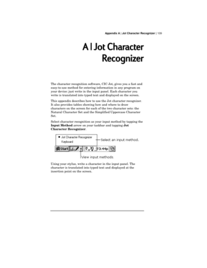 Page 113 Appendix A | Jot Character Recognizer | 109
A | Jot Character
Recognizer
The character recognition software, CIC Jot, gives you a fast and
easy-to-use method for entering information in any program on
your device: just write in the input panel. Each character you
write is translated into typed text and displayed on the screen.
This appendix describes how to use the Jot character recognizer.
It also provides tables showing how and where to draw
characters on the screen for each of the two character sets:...