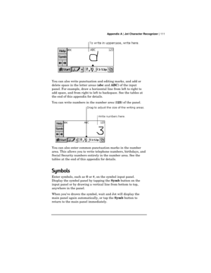 Page 115 Appendix A | Jot Character Recognizer | 111
You can also write punctuation and editing marks, and add or
delete space in the letter areas (
abc and 
ABC) of the input
panel. For example, draw a horizontal line from left to right to
add space, and from right to left to backspace. See the tables at
the end of this appendix for details.
You can write numbers in the number area (
123) of the panel.
You can also enter common punctuation marks in the number
area. This allows you to write telephone numbers,...