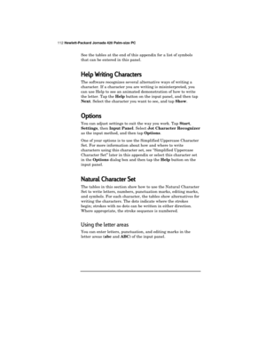 Page 116112 Hewlett-Packard Jornada 420 Palm-size PC
See the tables at the end of this appendix for a list of symbols
that can be entered in this panel.
Help Writing Characters
The software recognizes several alternative ways of writing a
character. If a character you are writing is misinterpreted, you
can use Help to see an animated demonstration of how to write
the letter. Tap the 
Help button on the input panel, and then tap
Next. Select the character you want to see, and tap 
Show.
Options
You can adjust...