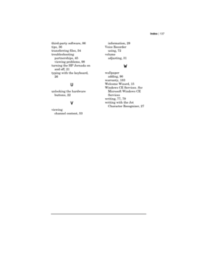 Page 141Index | 137
third-party software, 86
tips, 36
transferring files, 54
troubleshooting
partnerships, 45
viewing problems, 98
turning the HP Jornada on
and off, 21
typing with the keyboard,
26
U
unlocking the hardware
buttons, 22
V
viewing
channel content, 53information, 29
Voice Recorder
using, 72
volume
adjusting, 31
W
wallpaper
adding, 90
warranty, 103
Welcome Wizard, 15
Windows CE Services. See
Microsoft Windows CE
Services
writing, 77, 79
writing with the Jot
Character Recognizer, 27 