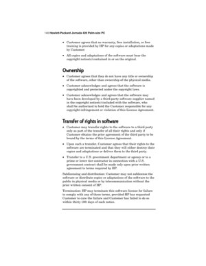 Page 144140 Hewlett-Packard Jornada 420 Palm-size PC
·Customer agrees that no warranty, free installation, or free
training is provided by HP for any copies or adaptations made
by Customer.
·All copies and adaptations of the software must bear the
copyright notice(s) contained in or on the original.
Ownership
·Customer agrees that they do not have any title or ownership
of the software, other than ownership of the physical media.
·Customer acknowledges and agrees that the software is
copyrighted and protected...