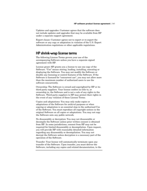 Page 145HP software product license agreement | 141
Updates and upgrades: Customer agrees that the software does
not include updates and upgrades that may be available from HP
under a separate support agreement.
Export clause: Customer agrees not to export or re-export the
software or any copy or adaptation in violation of the U.S. Export
Administration regulations or other applicable regulations.
HP shrink-wrap license terms
The following License Terms govern your use of the
accompanying Software unless you...