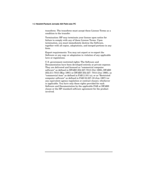 Page 146142 Hewlett-Packard Jornada 420 Palm-size PC
transferee. The transferee must accept these License Terms as a
condition to the transfer.
Termination: HP may terminate your license upon notice for
failure to comply with any of these License Terms. Upon
termination, you must immediately destroy the Software,
together with all copies, adaptations, and merged portions in any
form.
Export requirements: You may not export or re-export the
Software or any copy or adaptation in violation of any applicable
laws or...