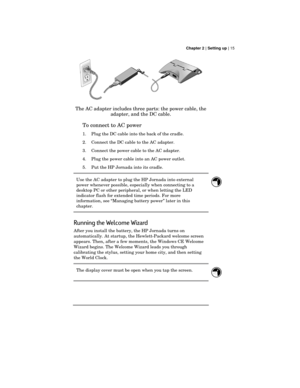 Page 19 Chapter 2 | Setting up | 15
The AC adapter includes three parts: the power cable, the
adapter, and the DC cable.
To connect to AC power
1. Plug the DC cable into the back of the cradle.
2. Connect the DC cable to the AC adapter.
3. Connect the power cable to the AC adapter.
4. Plug the power cable into an AC power outlet.
5. Put the HP Jornada into its cradle.
Use the AC adapter to plug the HP Jornada into external
power whenever possible, especially when connecting to a
desktop PC or other peripheral,...