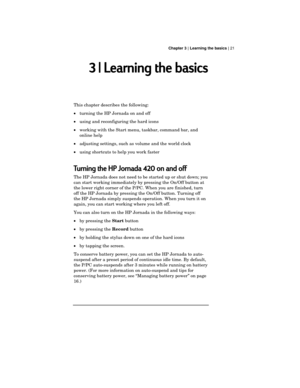 Page 25 Chapter 3 | Learning the basics | 21
3 | Learning the basics
This chapter describes the following:
·turning the HP Jornada on and off
·using and reconfiguring the hard icons
·working with the Start menu, taskbar, command bar, and
online help
·adjusting settings, such as volume and the world clock
·using shortcuts to help you work faster
Turning the HP Jornada 420 on and off
The HP Jornada does not need to be started up or shut down; you
can start working immediately by pressing the On/Off button at
the...