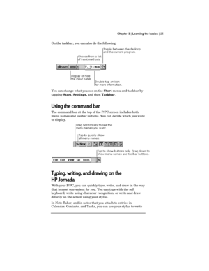 Page 29 Chapter 3 | Learning the basics | 25
On the taskbar, you can also do the following.
You can change what you see on the 
Start menu and taskbar by
tapping 
Start, 
Settings, and then 
Taskbar.
Using the command bar
The command bar at the top of the P/PC screen includes both
menu names and toolbar buttons. You can decide which you want
to display.
Typing, writing, and drawing on the
HP Jornada
With your P/PC, you can quickly type, write, and draw in the way
that is most convenient for you. You can type...