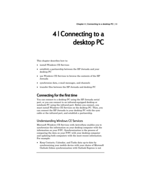 Page 43 Chapter 4 | Connecting to a desktop PC | 39
4 | Connecting to a
desktop PC
This chapter describes how to:
·install Windows CE Services
·establish a partnership between the HP Jornada and your
desktop PC
·use Windows CE Services to browse the contents of the HP
Jornada
·synchronize data, e-mail messages, and channels
·transfer files between the HP Jornada and desktop PC
Connecting for the first time
You can connect to a desktop PC using the HP Jornada serial
port, or you can connect to an...