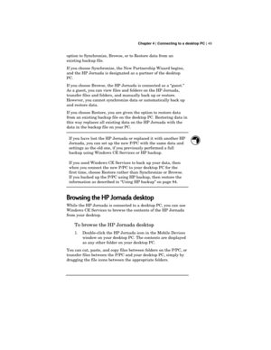 Page 53 Chapter 4 | Connecting to a desktop PC | 49
option to Synchronize, Browse, or to Restore data from an
existing backup file.
If you choose Synchronize, the New Partnership Wizard begins,
and the HP Jornada is designated as a partner of the desktop
PC.
If you choose Browse, the HP Jornada is connected as a “guest.”
As a guest, you can view files and folders on the HP Jornada,
transfer files and folders, and manually back up or restore.
However, you cannot synchronize data or automatically back up
and...