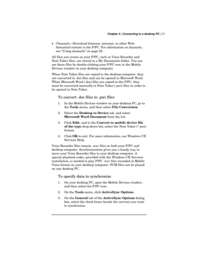 Page 55 Chapter 4 | Connecting to a desktop PC | 51
·Channels—Download Internet, intranet, or other Web-
formatted content to the P/PC. For information on channels,
see “Using channels” on page 52.
All files you create on your P/PC, such as Voice Recorder and
Note Taker files, are stored in a My Documents folder. You can
see these files by double-clicking your P/PC icon in the Mobile
Devices window on your desktop computer.
When Note Taker files are copied to the desktop computer, they
are converted to .doc...