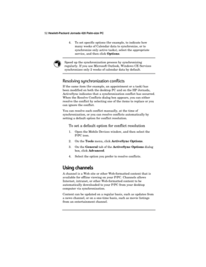 Page 5652 Hewlett-Packard Jornada 420 Palm-size PC
4. To set specific options (for example, to indicate how
many weeks of Calendar data to synchronize, or to
synchronize only active tasks), select the appropriate
service, and then click 
Options.
Speed up the synchronization process by synchronizing
regularly. If you use Microsoft Outlook, Windows CE Services
synchronizes only 2 weeks of calendar data by default.
Resolving synchronization conflicts
If the same item (for example, an appointment or a task) has...