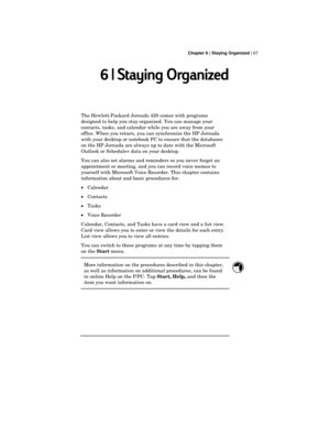 Page 71 Chapter 6 | Staying Organized | 67
6 | Staying Organized
The Hewlett-Packard Jornada 420 comes with programs
designed to help you stay organized. You can manage your
contacts, tasks, and calendar while you are away from your
office. When you return, you can synchronize the HP Jornada
with your desktop or notebook PC to ensure that the databases
on the HP Jornada are always up to date with the Microsoft
Outlook or Schedule+ data on your desktop.
You can also set alarms and reminders so you never forget...