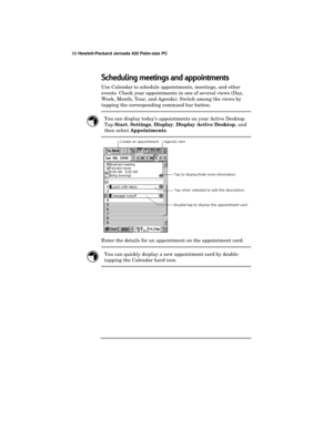 Page 7268 Hewlett-Packard Jornada 420 Palm-size PC
Scheduling meetings and appointments
Use Calendar to schedule appointments, meetings, and other
events. Check your appointments in one of several views (Day,
Week, Month, Year, and Agenda). Switch among the views by
tapping the corresponding command bar button.
You can display today’s appointments on your Active Desktop.
Tap 
Start, 
Settings, 
Display, 
Display Active Desktop, and
then select 
Appointments.
Enter the details for an appointment on the...