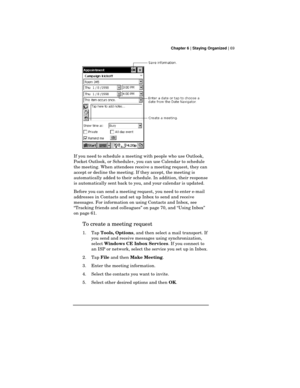 Page 73 Chapter 6 | Staying Organized | 69
If you need to schedule a meeting with people who use Outlook,
Pocket Outlook, or Schedule+, you can use Calendar to schedule
the meeting. When attendees receive a meeting request, they can
accept or decline the meeting. If they accept, the meeting is
automatically added to their schedule. In addition, their response
is automatically sent back to you, and your calendar is updated.
Before you can send a meeting request, you need to enter e-mail
addresses in Contacts and...