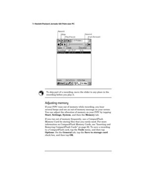 Page 7874 Hewlett-Packard Jornada 420 Palm-size PC
To skip part of a recording, move the slider to any place in the
recording before you play it.
Adjusting memory
If your P/PC runs out of memory while recording, you hear
several beeps and see an out-of-memory message on your screen.
You can adjust the allocation of memory on your P/PC by tapping
Start, 
Settings, 
System, and then the 
Memory tab.
If you run out of memory frequently, use a CompactFlash
Memory Card for storing files that you rarely need. For...