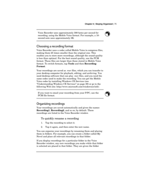 Page 79 Chapter 6 | Staying Organized | 75
Voice Recorder uses approximately 300 bytes per second for
recording, using the Mobile Voice format. For example, a 10-
second note uses approximately 3K.
Choosing a recording format
Voice Recorder uses a codec called Mobile Voice to compress files,
making them 25 times smaller than the original size. This
enables you to store more recordings, although the sound quality
is less than optimal. For the best sound quality, use the PCM
format. These files are larger than...