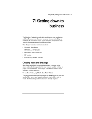 Page 81 Chapter 7 | Getting down to business | 77
7 | Getting down to
business
The Hewlett-Packard Jornada 420 can help you stay productive
and be efficient, even when you are away from your desktop or
notebook PC. You have access to pre-installed programs to help
you calculate expenses and conduct searches.
This chapter contains information about:
·Microsoft Note Taker
·bTASK from BSQUARE
·OmniSolve from LandWare
·HP backup
·Customizing the HP Jornada
Creating notes and drawings
Note Taker with Rich Ink...