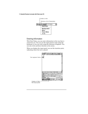 Page 8278 Hewlett-Packard Jornada 420 Palm-size PC
Entering information
With Note Taker, you can enter information in the way that is
easiest for you. You can use the input panel to type using the
keyboard, or you can write using the character recognizer. You
can also write and draw directly on the screen.
When you display the input panel, you see the insertion point,
indicating where the text is placed. 