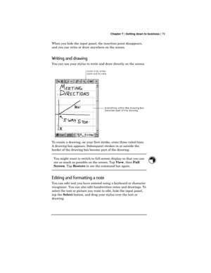 Page 83 Chapter 7 | Getting down to business | 79
When you hide the input panel, the insertion point disappears,
and you can write or draw anywhere on the screen.
Writing and drawing
You can use your stylus to write and draw directly on the screen.
To create a drawing, on your first stroke, cross three ruled lines.
A drawing box appears. Subsequent strokes in or outside the
border of the drawing box become part of the drawing.
You might want to switch to full-screen display so that you can
see as much as...