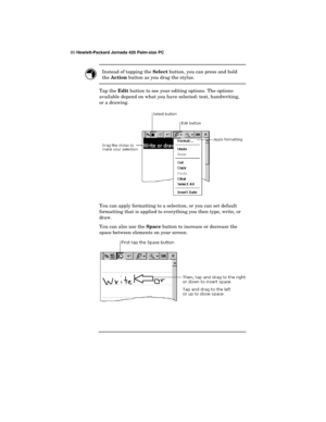 Page 8480 Hewlett-Packard Jornada 420 Palm-size PC
Instead of tapping the 
Select button, you can press and hold
the 
Action button as you drag the stylus.
Tap the 
Edit button to see your editing options. The options
available depend on what you have selected: text, handwriting,
or a drawing.
You can apply formatting to a selection, or you can set default
formatting that is applied to everything you then type, write, or
draw.
You can also use the 
Space button to increase or decrease the
space between elements...