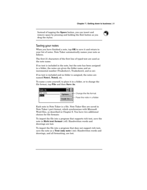 Page 85 Chapter 7 | Getting down to business | 81
Instead of tapping the 
Space button, you can insert and
remove space by pressing and holding the Exit button as you
drag the stylus.
Saving your notes
When you have finished a note, tap 
OK to save it and return to
your list of notes. Note Taker automatically names your note as
follows.
The first 21 characters of the first line of typed text are used as
the note name.
If no text is included in the note, but the note has been assigned
to a folder, the notes are...