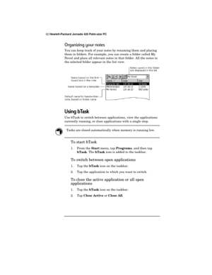 Page 8682 Hewlett-Packard Jornada 420 Palm-size PC
Organizing your notes
You can keep track of your notes by renaming them and placing
them in folders. For example, you can create a folder called My
Novel and place all relevant notes in that folder. All the notes in
the selected folder appear in the list view.
Using bTask
Use bTask to switch between applications, view the applications
currently running, or close applications with a single step.
Tasks are closed automatically when memory is running low.
To start...