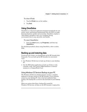 Page 87 Chapter 7 | Getting down to business | 83
To close bTask
1. Tap the 
bTask icon on the taskbar.
2. Tap 
Exit.
Using OmniSolve
OmniSolve is a financial application designed specifically for real
estate, retail, and business professionals who use P/PCs to make
financial decisions quickly and accurately. OmniSolve employs a
“form filling” metaphor to give you a problem-solving
environment that is easy, powerful, and flexible.
To start OmniSolve
1. From the 
Start menu, tap 
Programs, and then tap...