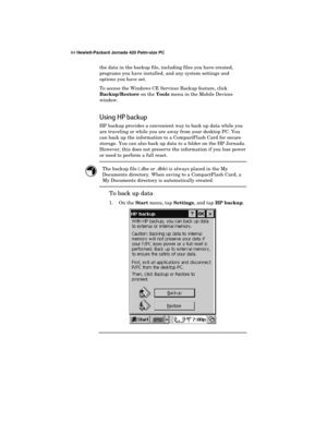 Page 8884 Hewlett-Packard Jornada 420 Palm-size PC
the data in the backup file, including files you have created,
programs you have installed, and any system settings and
options you have set.
To access the Windows CE Services Backup feature, click
Backup/Restore on the 
Tools menu in the Mobile Devices
window.
Using HP backup
HP backup provides a convenient way to back up data while you
are traveling or while you are away from your desktop PC. You
can back up the information to a CompactFlash Card for secure...