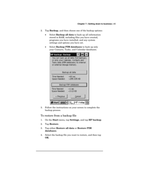 Page 89 Chapter 7 | Getting down to business | 85
2. Tap 
Backup, and then choose one of the backup options:
·Select 
Backup all data to back up all information
stored in RAM, including files you have created,
programs you have installed, and any system
settings and options you have set.
·Select 
Backup PIM databases to back up only
your Contacts, Tasks, and Calendar databases.
3. Follow the instructions on your screen to complete the
backup process.
To restore from a backup file
1. On the 
Start menu, tap...