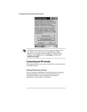 Page 9086 Hewlett-Packard Jornada 420 Palm-size PC
The HP Jornada must have the same regional settings when
you restore as you had when you completed the backup.
Otherwise, you cannot restore the files. To change regional
settings, on the 
Start menu, tap 
Settings, and then tap
Regional Settings.
Customizing the HP Jornada
This section describes ways you can add software and accessories
to the HP Jornada.
Finding third-party software
You can add more capabilities to the HP Jornada by installing
third-party...