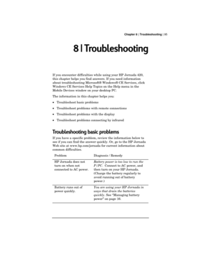 Page 99 Chapter 8 | Troubleshooting | 95
8 | Troubleshooting
If you encounter difficulties while using your HP Jornada 420,
this chapter helps you find answers. If you need information
about troubleshooting Microsoft® Windows® CE Services, click
Windows CE Services Help Topics on the Help menu in the
Mobile Devices window on your desktop PC.
The information in this chapter helps you:
·Troubleshoot basic problems
·Troubleshoot problems with remote connections
·Troubleshoot problems with the display
·Troubleshoot...