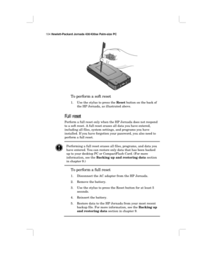 Page 110104 Hewlett-Packard Jornada 430/430se Palm-size PC
To perform a soft reset
1. Use the stylus to press the Reset button on the back of
the HP Jornada, as illustrated above.
Full reset
Perform a full reset only when the HP Jornada does not respond
to a soft reset. A full reset erases all data you have entered,
including all files, system settings, and programs you have
installed. If you have forgotten your password, you also need to
perform a full reset.
Performing a full reset erases all files, programs,...