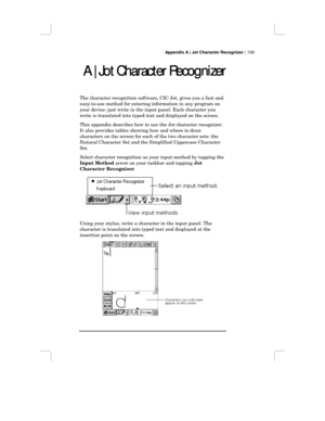 Page 115Appendix A | Jot Character Recognizer | 109
A | Jot Character Recognizer
A | Jot Character RecognizerA | Jot Character Recognizer A | Jot Character Recognizer
The character recognition software, CIC Jot, gives you a fast and
easy-to-use method for entering information in any program on
your device: just write in the input panel. Each character you
write is translated into typed text and displayed on the screen.
This appendix describes how to use the Jot character recognizer.
It also provides tables...