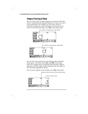 Page 116110 Hewlett-Packard Jornada 430/430se Palm-size PC
Areas of the Input Panel
Areas of the Input PanelAreas of the Input Panel Areas of the Input Panel
You can write letters in either uppercase or lowercase. How the
letter is interpreted and displayed depends on where you write it
in the input panel. For example, you can write a letter in
lowercase or uppercase, and it will appear in lowercase if you
write it in the lowercase letter area (abc) of the input panel.
You can also write punctuation and editing...