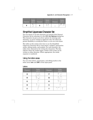 Page 123Appendix A | Jot Character Recognizer | 117
Character
Stroke
optionsCharacter
Stroke
optionsCharacter
Stroke
options
¥†„
Simplified Uppercase Character Set
Simplified Uppercase Character SetSimplified Uppercase Character Set Simplified Uppercase Character Set
You can choose to use this character set instead of the Natural
Character Set by selecting it in the CIC Jot Options dialog box.
This character set gives you fewer options for entering each
character, as you’re writing in uppercase only, but allows...