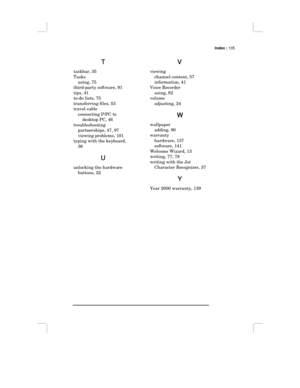 Page 141Index | 135
T
TT T
taskbar, 35
Tasks
using, 75
third-party software, 91
tips, 41
to-do lists, 75
transferring files, 53
travel cable
connecting P/PC to
desktop PC, 46
troubleshooting
partnerships, 47, 97
viewing problems, 101
typing with the keyboard,
36
U
UU U
unlocking the hardware
buttons, 22
V
VV V
viewing
channel content, 57
information, 41
Voice Recorder
using, 82
volume
adjusting, 24
W
WW W
wallpaper
adding, 90
warranty
hardware, 137
software, 141
Welcome Wizard, 13
writing, 77, 78
writing with...