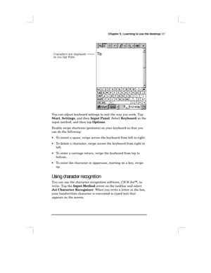 Page 43Chapter 5 | Learning to use the desktop| 37
You can adjust keyboard settings to suit the way you work. Tap
Start, Settings, and then Input Panel. Select Keyboard as the
input method, and then tap Options.
Enable swipe shortcuts (gestures) on your keyboard so that you
can do the following:
•To insert a space, swipe across the keyboard from left to right.
•To delete a character, swipe across the keyboard from right to
left.
•To enter a carriage return, swipe the keyboard from top to
bottom.
•To enter the...