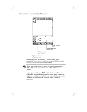 Page 4438 Hewlett-Packard Jornada 430/430se Palm-size PC
Some letters must be written in a particular way to be
recognized. To see how to write letters, tap the Help button for
an online demonstration or see Appendix A.
Drag your stylus across the panel horizontally from right to
left to delete a character. Drag from left to right to type a
space.
As you type or write, your P/PC anticipates the word you are
writing and displays it above the input panel. When you tap the
displayed word, it is inserted into your...