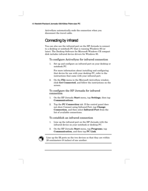 Page 5448 Hewlett-Packard Jornada 430/430se Palm-size PC
ActiveSync automatically ends the connection when you
disconnect the travel cable.
Connecting by infrared
Connecting by infraredConnecting by infrared Connecting by infrared
You can also use the infrared port on the HP Jornada to connect
to a desktop or notebook PC that is running Windows 95 (or
later). The Desktop Software for Microsoft Windows CE compact
disk includes infrared device drivers for Windows 95.
To configure ActiveSync for infrared...