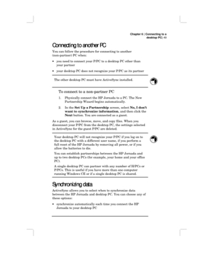 Page 55Chapter 6 | Connecting to a
desktop PC| 49
Connecting to another PC
Connecting to another PCConnecting to another PC Connecting to another PC
You can follow the procedure for connecting to another
(non-partner) PC when:
•you need to connect your P/PC to a desktop PC other than
your partner
•your desktop PC does not recognize your P/PC as its partner
The other desktop PC must have ActiveSync installed.
To connect to a non-partner PC
1. Physically connect the HP Jornada to a PC. The New
Partnership Wizard...