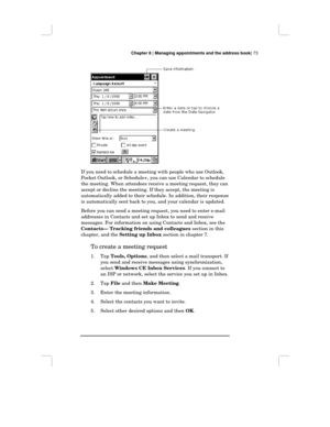 Page 79Chapter 8 | Managing appointments and the address book| 73
If you need to schedule a meeting with people who use Outlook,
Pocket Outlook, or Schedule+, you can use Calendar to schedule
the meeting. When attendees receive a meeting request, they can
accept or decline the meeting. If they accept, the meeting is
automatically added to their schedule. In addition, their response
is automatically sent back to you, and your calendar is updated.
Before you can send a meeting request, you need to enter e-mail...