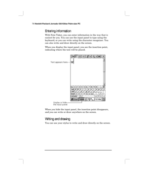 Page 8478 Hewlett-Packard Jornada 430/430se Palm-size PC
Entering information
With Note Taker, you can enter information in the way that is
easiest for you. You can use the input panel to type using the
keyboard, or you can write using the character recognizer. You
can also write and draw directly on the screen.
When you display the input panel, you see the insertion point,
indicating where the text will be placed.
When you hide the input panel, the insertion point disappears,
and you can write or draw anywhere...