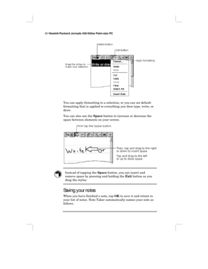 Page 8680 Hewlett-Packard Jornada 430/430se Palm-size PC
You can apply formatting to a selection, or you can set default
formatting that is applied to everything you then type, write, or
draw.
You can also use the Space button to increase or decrease the
space between elements on your screen.
Instead of tapping the Space button, you can insert and
remove space by pressing and holding the Exit button as you
drag the stylus.
Saving your notes
When you have finished a note, tap OK to save it and return to
your...