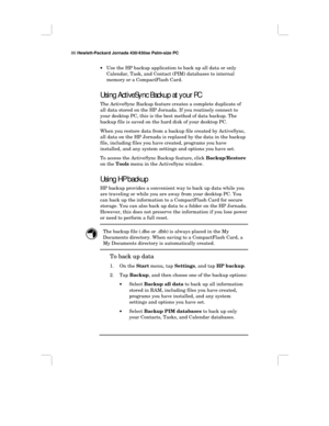 Page 9286 Hewlett-Packard Jornada 430/430se Palm-size PC
•Use the HP backup application to back up all data or only
Calendar, Task, and Contact (PIM) databases to internal
memory or a CompactFlash Card.
Using ActiveSync Backup at your PC
The ActiveSync Backup feature creates a complete duplicate of
all data stored on the HP Jornada. If you routinely connect to
your desktop PC, this is the best method of data backup. The
backup file is saved on the hard disk of your desktop PC.
When you restore data from a...