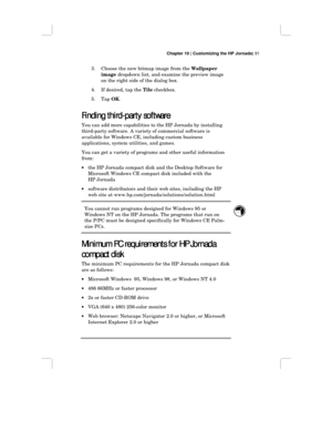 Page 97Chapter 10 | Customizing the HP Jornada| 91
3. Choose the new bitmap image from the Wallpaper
image dropdown list, and examine the preview image
on the right side of the dialog box.
4. If desired, tap the Tile checkbox.
5. Tap OK.
Finding third-party software
Finding third-party softwareFinding third-party software Finding third-party software
You can add more capabilities to the HP Jornada by installing
third-party software. A variety of commercial software is
available for Windows CE, including custom...